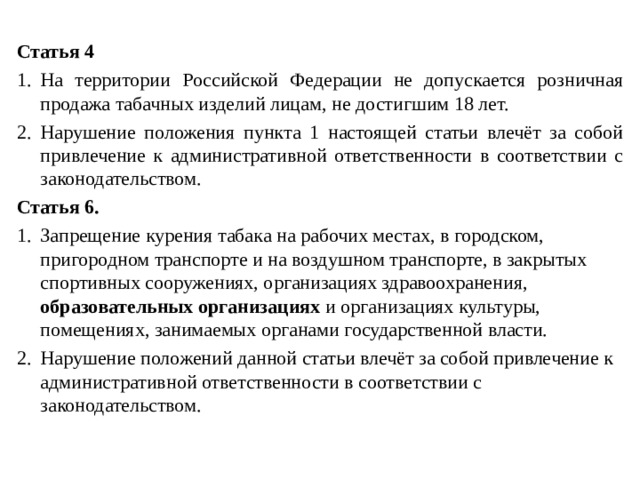Статья 4 На территории Российской Федерации не допускается розничная продажа табачных изделий лицам, не достигшим 18 лет. Нарушение положения пункта 1 настоящей статьи влечёт за собой привлечение к административной ответственности в соответствии с законодательством. Статья 6. Запрещение курения табака на рабочих местах, в городском, пригородном транспорте и на воздушном транспорте, в закрытых спортивных сооружениях, организациях здравоохранения, образовательных организациях и организациях культуры, помещениях, занимаемых органами государственной власти. Нарушение положений данной статьи влечёт за собой привлечение к административной ответственности в соответствии с законодательством. 
