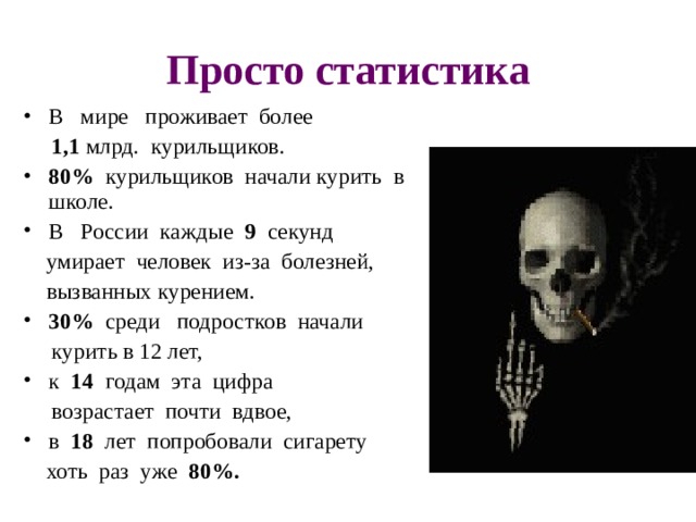 Просто статистика В   мире   проживает  более   1,1 млрд.  курильщиков. 80%   курильщиков  начали курить  в  школе.   В   России  каждые  9   секунд   умирает  человек  из-за  болезней,   вызванных курением.  30%  среди  подростков  начали   курить в 12 лет,  к  14   годам  эта  цифра   возрастает  почти  вдвое,  в  18  лет  попробовали  сигарету   хоть  раз  уже  80%.         