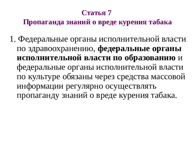 Статья 7  Пропаганда знаний о вреде курения табака   1. Федеральные органы исполнительной власти по здравоохранению, федеральные органы исполнительной власти по образованию и федеральные органы исполнительной власти по культуре обязаны через средства массовой информации регулярно осуществлять пропаганду знаний о вреде курения табака. 