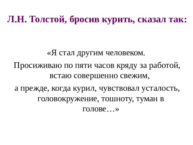 Л.Н. Толстой, бросив курить, сказал так: «Я стал другим человеком. Просиживаю по пяти часов кряду за работой, встаю совершенно свежим, а прежде, когда курил, чувствовал усталость, головокружение, тошноту, туман в голове…» 