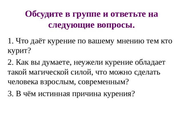 Обсудите в группе и ответьте на следующие вопросы. 1. Что даёт курение по вашему мнению тем кто курит? 2. Как вы думаете, неужели курение обладает такой магической силой, что можно сделать человека взрослым, современным? 3. В чём истинная причина курения? 