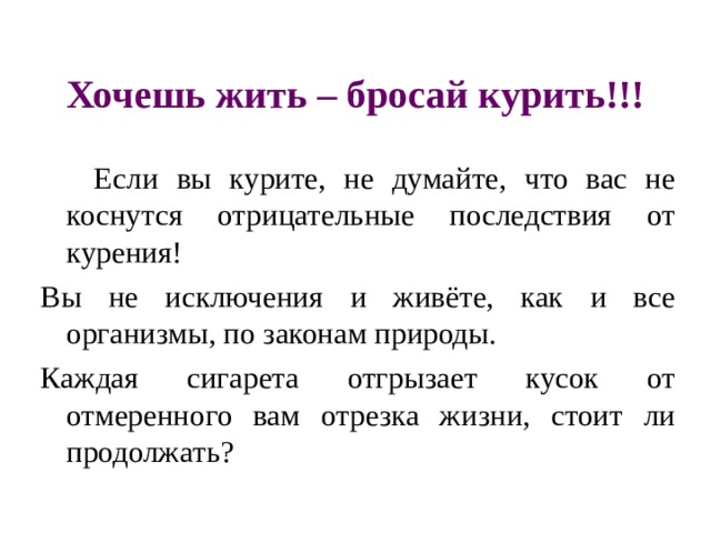 Хочешь жить – бросай курить!!!  Если вы курите, не думайте, что вас не коснутся отрицательные последствия от курения! Вы не исключения и живёте, как и все организмы, по законам природы. Каждая сигарета отгрызает кусок от отмеренного вам отрезка жизни, стоит ли продолжать? 
