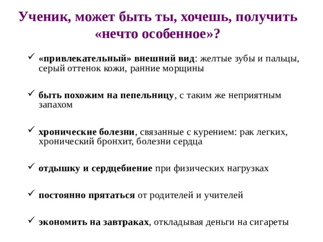 Ученик, может быть ты, хочешь, получить «нечто особенное»?   «привлекательный» внешний вид : желтые зубы и пальцы, серый оттенок кожи, ранние морщины  быть похожим на пепельницу , с таким же неприятным запахом  хронические болезни , связанные с курением: рак легких, хронический бронхит, болезни сердца  отдышку и сердцебиение при физических нагрузках  постоянно прятаться от родителей и учителей  экономить на завтраках , откладывая деньги на сигареты 