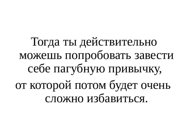 Тогда ты действительно можешь попробовать завести себе пагубную привычку, от которой потом будет очень сложно избавиться. 