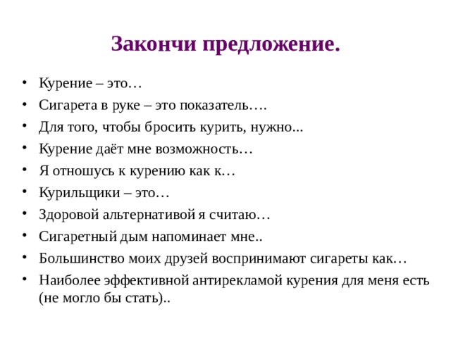 Закончи предложение. Курение – это… Сигарета в руке – это показатель…. Для того, чтобы бросить курить, нужно... Курение даёт мне возможность… Я отношусь к курению как к… Курильщики – это… Здоровой альтернативой я считаю… Сигаретный дым напоминает мне.. Большинство моих друзей воспринимают сигареты как… Наиболее эффективной антирекламой курения для меня есть (не могло бы стать).. 