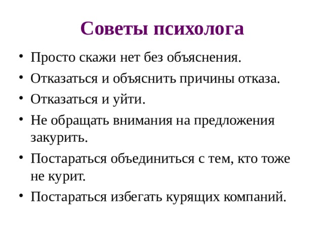Советы психолога Просто скажи нет без объяснения. Отказаться и объяснить причины отказа. Отказаться и уйти. Не обращать внимания на предложения закурить. Постараться объединиться с тем, кто тоже не курит. Постараться избегать курящих компаний. 
