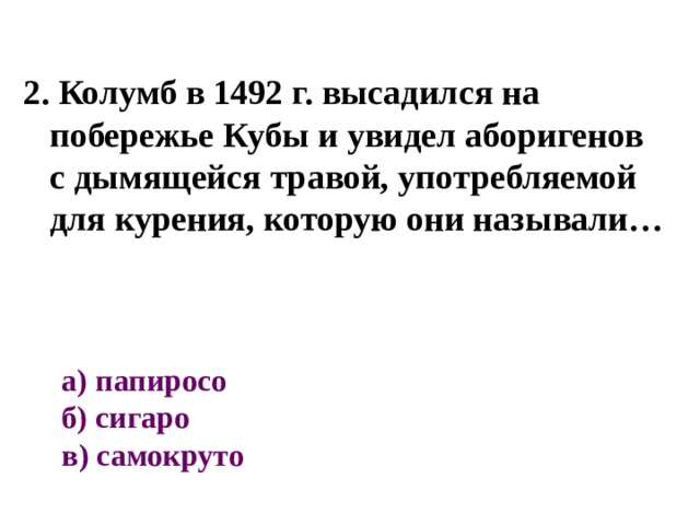 2. Колумб в 1492 г. высадился на побережье Кубы и увидел аборигенов с дымящейся травой, употребляемой для курения, которую они называли… а) папиросо  б) сигаро  в) самокруто 