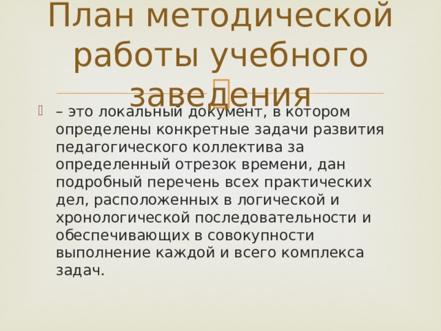 План методической работы учебного заведения – это локальный документ, в котором определены конкретные задачи развития педагогического коллектива за определенный отрезок времени, дан подробный перечень всех практических дел, расположенных в логической и хронологической последовательности и обеспечивающих в совокупности выполнение каждой и всего комплекса задач. 