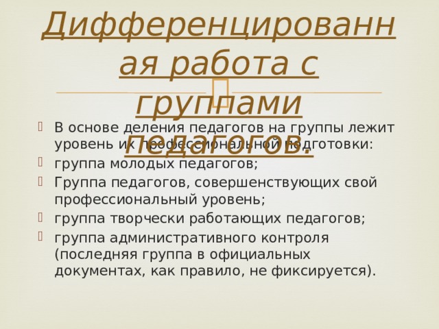 2. Дифференцированная работа с группами педагогов.   В основе деления педагогов на группы лежит уровень их профессиональной подготовки: группа молодых педагогов; Группа педагогов, совершенствующих свой профессиональный уровень; группа творчески работающих педагогов; группа административного контроля (последняя группа в официальных документах, как правило, не фиксируется). 