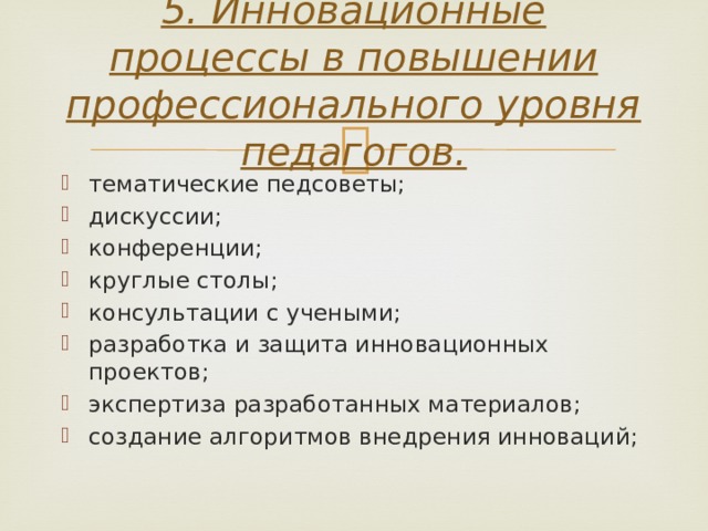 5. Инновационные процессы в повышении профессионального уровня педагогов.   тематические педсоветы; дискуссии; конференции; круглые столы; консультации с учеными; разработка и защита инновационных проектов; экспертиза разработанных материалов; создание алгоритмов внедрения инноваций; 