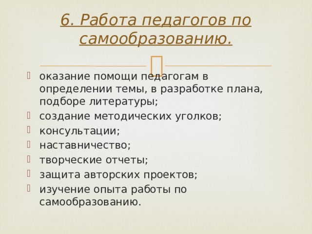 6. Работа педагогов по самообразованию.   оказание помощи педагогам в определении темы, в разработке плана, подборе литературы; создание методических уголков; консультации; наставничество; творческие отчеты; защита авторских проектов; изучение опыта работы по самообразованию. 