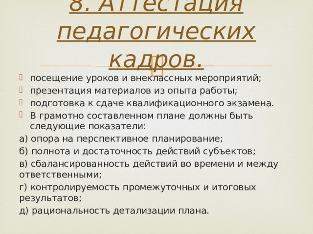 8. Аттестация педагогических кадров.   посещение уроков и внеклассных мероприятий; презентация материалов из опыта работы; подготовка к сдаче квалификационного экзамена. В грамотно составленном плане должны быть следующие показатели: а) опора на перспективное планирование; б) полнота и достаточность действий субъектов; в) сбалансированность действий во времени и между ответственными; г) контролируемость промежуточных и итоговых результатов; д) рациональность детализации плана. 