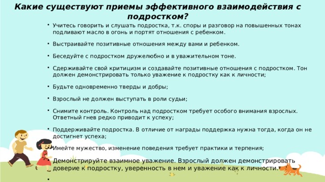 Какие существуют приемы эффективного взаимодействия с подростком?   Учитесь говорить и слушать подростка, т.к. споры и разговор на повышенных тонах подливают масло в огонь и портят отношения с ребенком. Выстраивайте позитивные отношения между вами и ребенком. Беседуйте с подростком дружелюбно и в уважительном тоне. Сдерживайте свой критицизм и создавайте позитивные отношения с подростком. Тон должен демонстрировать только уважение к подростку как к личности; Будьте одновременно тверды и добры; Взрослый не должен выступать в роли судьи; Снимите контроль. Контроль над подростком требует особого внимания взрослых. Ответный гнев редко приводит к успеху; Поддерживайте подростка. В отличие от награды поддержка нужна тогда, когда он не достигнет успеха; Имейте мужество, изменение поведения требует практики и терпения; Демонстрируйте взаимное уважение. Взрослый должен демонстрировать доверие к подростку, уверенность в нем и уважение как к личности.   