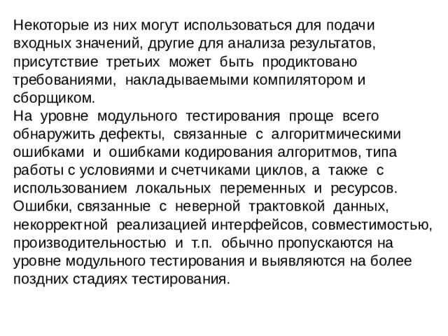 Некоторые из них могут использоваться для подачи входных значений, другие для анализа результатов, присутствие третьих может быть продиктовано требованиями, накладываемыми компилятором и сборщиком. На уровне модульного тестирования проще всего обнаружить дефекты, связанные с алгоритмическими ошибками и ошибками кодирования алгоритмов, типа работы с условиями и счетчиками циклов, а также с использованием локальных переменных и ресурсов. Ошибки, связанные с неверной трактовкой данных, некорректной реализацией интерфейсов, совместимостью, производительностью и т.п. обычно пропускаются на уровне модульного тестирования и выявляются на более поздних стадиях тестирования. 