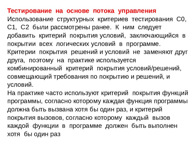 Тестирование на основе потока управления  Использование структурных критериев тестирования С0, C1, C2 были рассмотрены ранее. К ним следует добавить критерий покрытия условий, заключающийся в покрытии всех логических условий в программе. Критерии покрытия решений и условий не заменяют друг друга, поэтому на практике используется комбинированный критерий покрытия условий/решений, совмещающий требования по покрытию и решений, и условий. На практике часто используют критерий покрытия функций программы, согласно которому каждая функция программы должна быть вызвана хотя бы один раз, и критерий покрытия вызовов, согласно которому каждый вызов каждой функции в программе должен быть выполнен хотя бы один раз 