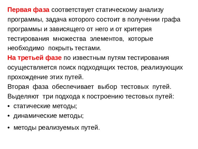 Первая фаза соответствует статическому анализу программы, задача которого состоит в получении графа программы и зависящего от него и от критерия тестирования множества элементов, которые необходимо покрыть тестами. На третьей фазе по известным путям тестирования осуществляется поиск подходящих тестов, реализующих прохождение этих путей. Вторая фаза обеспечивает выбор тестовых путей. Выделяют три подхода к построению тестовых путей: • статические методы; • динамические методы; • методы реализуемых путей.  