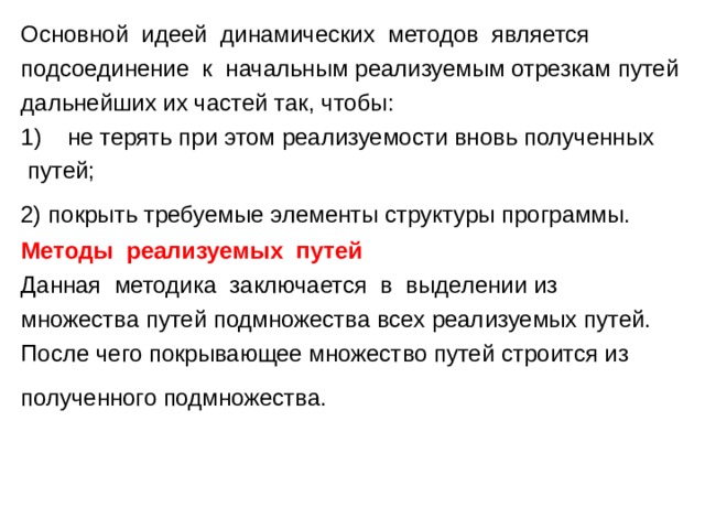 Основной идеей динамических методов является подсоединение к начальным реализуемым отрезкам путей дальнейших их частей так, чтобы: не терять при этом реализуемости вновь полученных  путей; 2) покрыть требуемые элементы структуры программы. Методы реализуемых путей Данная методика заключается в выделении из множества путей подмножества всех реализуемых путей. После чего покрывающее множество путей строится из полученного подмножества. 
