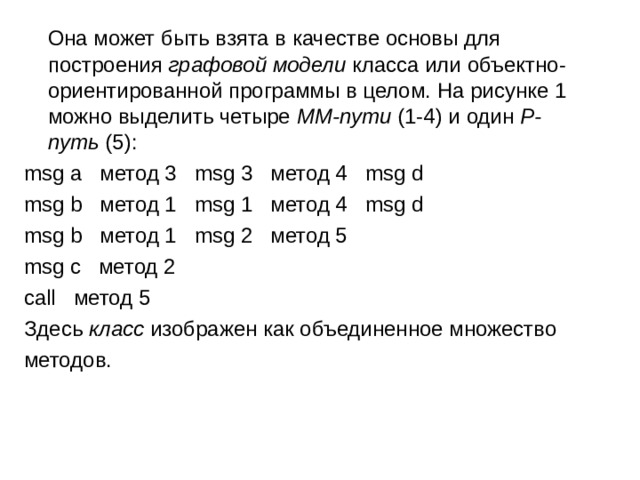  Она может быть взята в качестве основы для построения  графовой модели  класса или объектно-ориентированной программы в целом. На рисунке 1 можно выделить четыре  ММ-пути  (1-4) и один  P-путь  (5): msg a   метод 3   msg 3   метод 4   msg d msg b   метод 1   msg 1   метод 4   msg d msg b   метод 1   msg 2   метод 5 msg c   метод 2 call   метод 5 Здесь  класс  изображен как объединенное множество методов. 