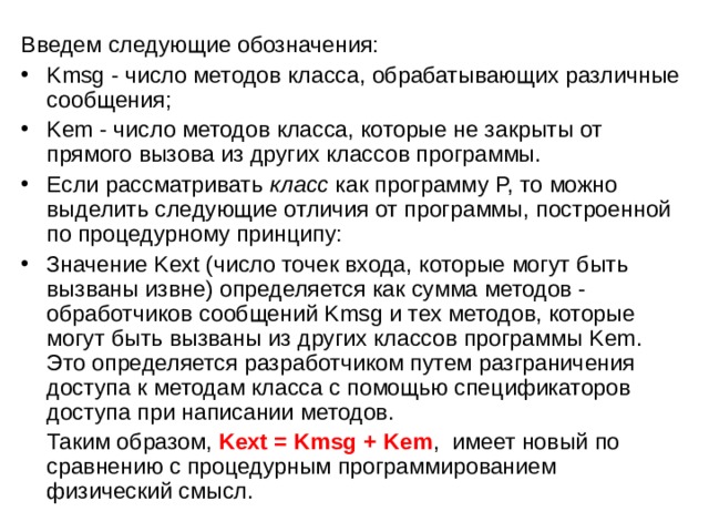Введем следующие обозначения: Kmsg - число методов класса, обрабатывающих различные сообщения; Kem - число методов класса, которые не закрыты от прямого вызова из других классов программы. Если рассматривать  класс  как программу P, то можно выделить следующие отличия от программы, построенной по процедурному принципу: Значение Kext (число точек входа, которые могут быть вызваны извне) определяется как сумма методов - обработчиков сообщений Kmsg и тех методов, которые могут быть вызваны из других классов программы Kem. Это определяется разработчиком путем разграничения доступа к методам класса с помощью спецификаторов доступа при написании методов.  Таким образом,  Kext = Kmsg + Kem , имеет новый по сравнению с процедурным программированием физический смысл. 