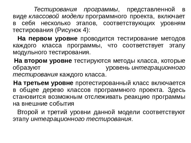  Тестирования программы , представленной в виде  классовой модели  программного проекта, включает в себя несколько этапов, соответствующих уровням тестирования (Рисунок 4):  На первом уровне проводится тестирование методов каждого класса программы, что соответствует этапу модульного тестирования.  На втором уровне тестируются методы класса, которые образуют уровень  интеграционного тестирования  каждого класса.  На третьем уровне протестированный класс включается в общее дерево классов программного проекта. Здесь становится возможным отслеживать реакцию программы на внешние события  Второй и третий уровни данной модели соответствуют этапу  интеграционного тестирования . 