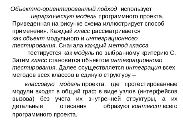  Объектно-ориентированный подход использует иерархическую модель  программного проекта. Приведенная на рисунке схема иллюстрирует способ применения. Каждый  класс  рассматривается как  объект  модульного и  интеграционного тестирования . Сначала каждый  метод класса тестируется как  модуль  по выбранному критерию C. Затем  класс  становится объектом  интеграционного тестирования . Далее осуществляется  интеграция  всех методов всех классов в единую структуру –  классовую модель  проекта, где протестированные модули входят в общий граф в виде узлов (интерфейсов вызова) без учета их внутренней структуры, а их детальные описания образуют  контекст  всего программного проекта.  