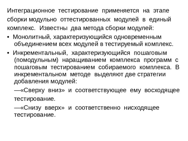 Интеграционное тестирование применяется на этапе сборки модульно оттестированных модулей в единый комплекс. Известны два метода сборки модулей: • Монолитный, характеризующийся одновременным объединением всех модулей в тестируемый комплекс. • Инкрементальный, характеризующийся пошаговым (помодульным) наращиванием комплекса программ с пошаговым тестированием собираемого комплекса. В инкрементальном методе выделяют две стратегии добавления модулей: — «Сверху вниз» и соответствующее ему восходящее  тестирование. — «Снизу вверх» и соответственно нисходящее тестирование. 