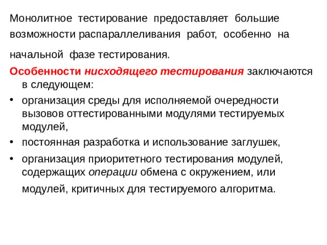 Монолитное тестирование предоставляет большие возможности распараллеливания работ, особенно на начальной фазе тестирования. Особенности  нисходящего тестирования  заключаются в следующем: организация среды для исполняемой очередности вызовов оттестированными модулями тестируемых модулей, постоянная разработка и использование заглушек, организация приоритетного тестирования модулей, содержащих  операции  обмена с окружением, или модулей, критичных для тестируемого алгоритма. 