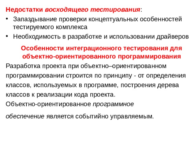 Недостатки  восходящего тестирования : Запаздывание проверки концептуальных особенностей тестируемого комплекса Необходимость в разработке и использовании драйверов  Особенности интеграционного тестирования для объектно-ориентированного программирования Разработка проекта при объектно–ориентированном программировании строится по принципу - от определения классов, используемых в программе, построения дерева классов к реализации кода проекта. Объектно-ориентированное  программное обеспечение  является событийно управляемым.  