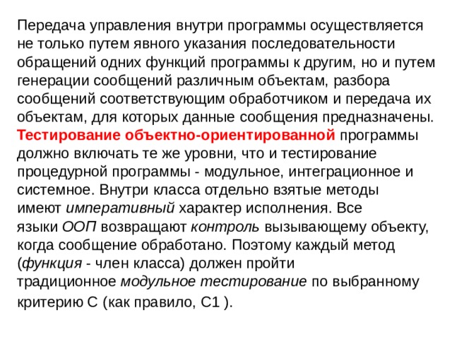 Передача управления внутри программы осуществляется не только путем явного указания последовательности обращений одних функций программы к другим, но и путем генерации сообщений различным объектам, разбора сообщений соответствующим обработчиком и передача их объектам, для которых данные сообщения предназначены. Тестирование объектно-ориентированной программы должно включать те же уровни, что и тестирование процедурной программы - модульное, интеграционное и системное. Внутри класса отдельно взятые методы имеют  императивный  характер исполнения. Все языки  ООП  возвращают  контроль  вызывающему объекту, когда сообщение обработано. Поэтому каждый метод ( функция  - член класса) должен пройти традиционное  модульное тестирование  по выбранному критерию C (как правило, С1 ).  