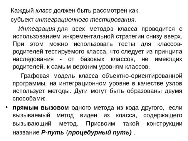  Каждый  класс  должен быть рассмотрен как  субъект  интеграционного тестирования .   Интеграция  для всех методов класса проводится с использованием инкрементальной стратегии снизу вверх. При этом можно использовать тесты для классов-родителей тестируемого класса, что следует из принципа наследования - от базовых классов, не имеющих родителей, к самым верхним уровням классов.  Графовая модель класса объектно-ориентированной программы, на интеграционном уровне в качестве узлов использует методы. Дуги могут быть образованы двумя способами: прямым вызовом одного метода из кода другого,  если вызываемый метод виден из класса, содержащего вызывающий метод. Присвоим такой конструкции  название  Р-путь  ( процедурный путь)  .   