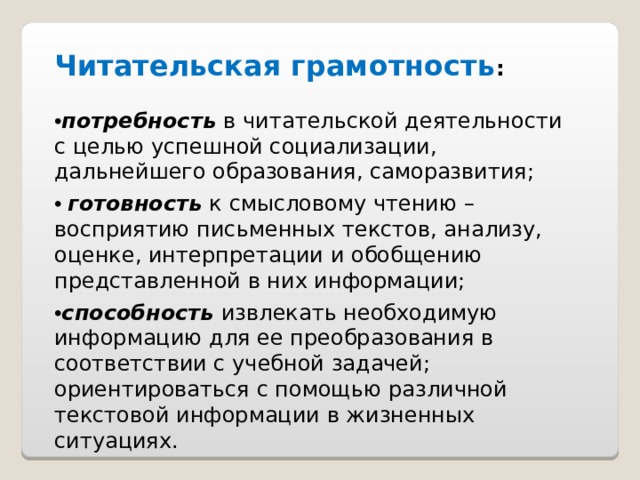 Читательская грамотность : • потребность в читательской деятельности с целью успешной социализации, дальнейшего образования, саморазвития; • готовность к смысловому чтению – восприятию письменных текстов, анализу, оценке, интерпретации и обобщению представленной в них информации; • способность извлекать необходимую информацию для ее преобразования в соответствии с учебной задачей; ориентироваться с помощью различной текстовой информации в жизненных ситуациях. 