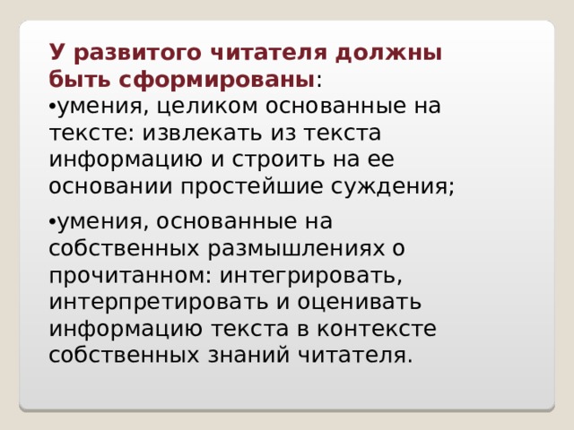 У развитого читателя должны быть сформированы : • умения, целиком основанные на тексте: извлекать из текста информацию и строить на ее основании простейшие суждения; • умения, основанные на собственных размышлениях о прочитанном: интегрировать, интерпретировать и оценивать информацию текста в контексте собственных знаний читателя.   