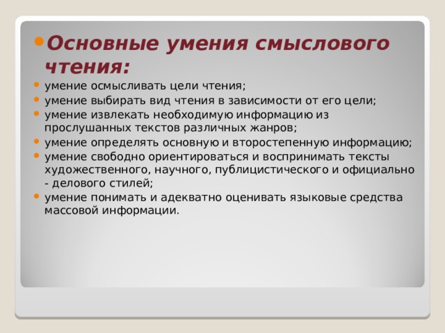 Основные умения смыслового чтения: умение осмысливать цели чтения; умение выбирать вид чтения в зависимости от его цели; умение извлекать необходимую информацию из прослушанных текстов различных жанров; умение определять основную и второстепенную информацию; умение свободно ориентироваться и воспринимать тексты художественного, научного, публицистического и официально - делового стилей; умение понимать и адекватно оценивать языковые средства массовой информации. 
