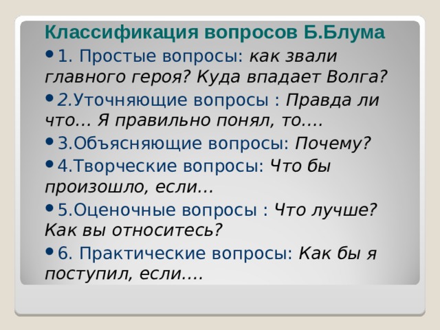  Классификация вопросов Б.Блума 1. Простые вопросы: как звали главного героя? Куда впадает Волга? 2. Уточняющие вопросы : Правда ли что… Я правильно понял, то…. 3.Объясняющие вопросы: Почему? 4.Творческие вопросы: Что бы произошло, если… 5.Оценочные вопросы : Что лучше? Как вы относитесь? 6. Практические вопросы: Как бы я поступил, если….  