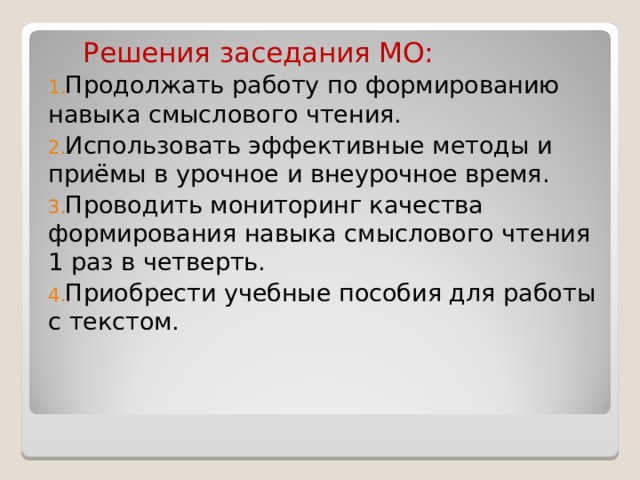  Решения заседания МО: Продолжать работу по формированию навыка смыслового чтения. Использовать эффективные методы и приёмы в урочное и внеурочное время. Проводить мониторинг качества формирования навыка смыслового чтения 1 раз в четверть. Приобрести учебные пособия для работы с текстом. 