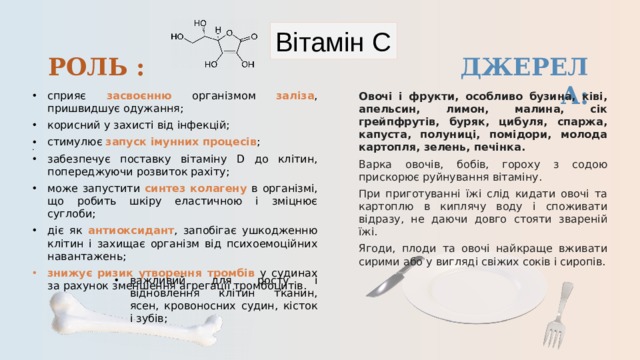 Вітамін С РОЛЬ : ДЖЕРЕЛА: сприяє засвоєнню  організмом заліза , пришвидшує одужання; корисний у захисті від інфекцій; стимулює запуск імунних процесів ; забезпечує поставку вітаміну D до клітин, попереджуючи розвиток рахіту; може запустити синтез колагену в організмі, що робить шкіру еластичною і зміцнює суглоби; діє як антиоксидант , запобігає ушкодженню клітин і захищає організм від психоемоційних навантажень; знижує  ризик утворення тромбів у судинах за рахунок зменшення агрегації тромбоцитів. Овочі і фрукти, особливо бузина, ківі, апельсин, лимон, малина, сік грейпфрутів, буряк, цибуля, спаржа, капуста, полуниці, помідори, молода картопля, зелень, печінка. Варка овочів, бобів, гороху з содою прискорює руйнування вітаміну. При приготуванні їжі слід кидати овочі та картоплю в киплячу воду і споживати відразу, не даючи довго стояти звареній їжі. Ягоди, плоди та овочі найкраще вживати сирими або у вигляді свіжих соків і сиропів. важливий для росту і відновлення клітин тканин, ясен, кровоносних судин, кісток і зубів;  