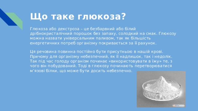 Що таке глюкоза?   Глюкоза або декстроза – це безбарвний або білий дрібнокристалічний порошок без запаху, солодкий на смак. Глюкозу можна назвати універсальним паливом, так як більшість енергетичних потреб організму покривається за її рахунок. Ця речовина повинна постійно бути присутньою в нашій крові. Причому для організму небезпечний, як її надлишок, так і недолік. Так під час голоду організм починає «використовувати в їжу» те, з чого він побудований. Тоді в глюкозу починають перетворюватися м’язові білки, що може бути досить небезпечно. 