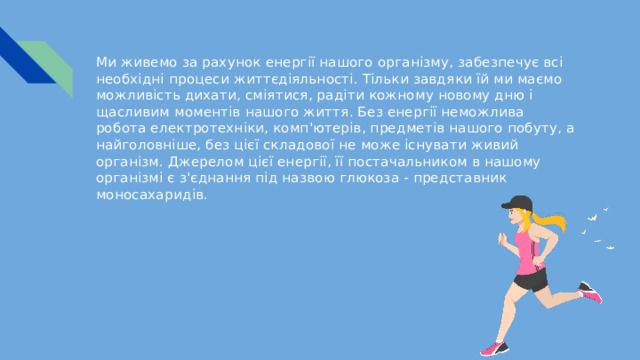 Ми живемо за рахунок енергії нашого організму, забезпечує всі необхідні процеси життєдіяльності. Тільки завдяки їй ми маємо можливість дихати, сміятися, радіти кожному новому дню і щасливим моментів нашого життя. Без енергії неможлива робота електротехніки, комп'ютерів, предметів нашого побуту, а найголовніше, без цієї складової не може існувати живий організм. Джерелом цієї енергії, її постачальником в нашому організмі є з'єднання під назвою глюкоза - представник моносахаридів. 