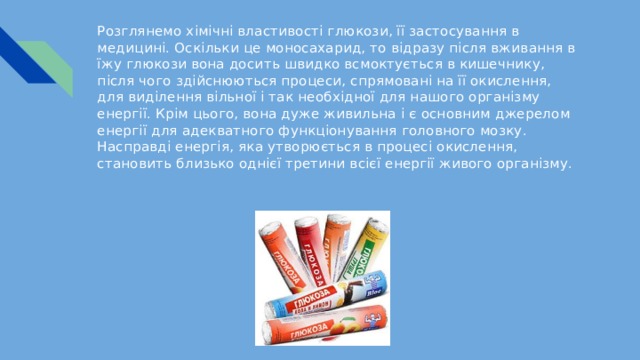 Розглянемо хімічні властивості глюкози, її застосування в медицині. Оскільки це моносахарид, то відразу після вживання в їжу глюкози вона досить швидко всмоктується в кишечнику, після чого здійснюються процеси, спрямовані на її окислення, для виділення вільної і так необхідної для нашого організму енергії. Крім цього, вона дуже живильна і є основним джерелом енергії для адекватного функціонування головного мозку. Насправді енергія, яка утворюється в процесі окислення, становить близько однієї третини всієї енергії живого організму. 