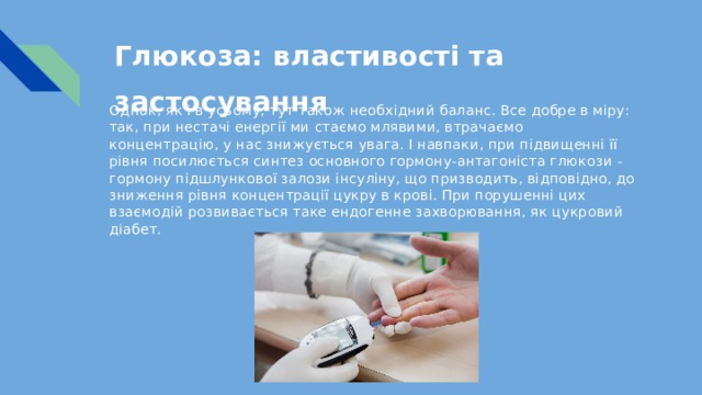 Глюкоза: властивості та застосування   Однак, як і в усьому, тут також необхідний баланс. Все добре в міру: так, при нестачі енергії ми стаємо млявими, втрачаємо концентрацію, у нас знижується увага. І навпаки, при підвищенні її рівня посилюється синтез основного гормону-антагоніста глюкози - гормону підшлункової залози інсуліну, що призводить, відповідно, до зниження рівня концентрації цукру в крові. При порушенні цих взаємодій розвивається таке ендогенне захворювання, як цукровий діабет. 