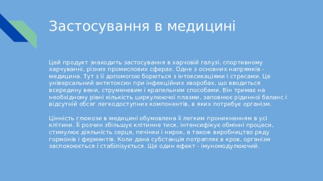 Застосування в медицині Цей продукт знаходить застосування в харчовій галузі, спортивному харчуванні, різних промислових сферах. Одне з основних напрямків - медицина. Тут з її допомогою борються з інтоксикаціями і стресами. Це універсальний антитоксин при інфекційних хворобах, що вводиться всередину вени, струменевим і крапельним способами. Він тримає на необхідному рівні кількість циркулюючої плазми, заповнює рідинної баланс і відсутній обсяг легкодоступних компонентів, в яких потребує організм. Цінність глюкози в медицині обумовлена її легким проникненням в усі клітини. Її розчин збільшує клітинне тиск, інтенсифікує обмінні процеси, стимулює діяльність серця, печінки і нирок, а також виробництво ряду гормонів і ферментів. Коли дана субстанція потрапляє в кров, організм заспокоюється і стабілізується. Ще один ефект - імуномодулюючий. 