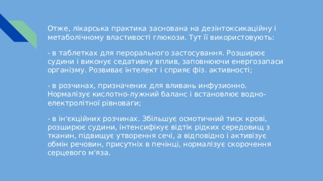 Отже, лікарська практика заснована на дезінтоксикаційну і метаболічному властивості глюкози. Тут її використовують: - в таблетках для перорального застосування. Розширює судини і виконує седативну вплив, заповнюючи енергозапаси організму. Розвиває інтелект і сприяє фіз. активності; - в розчинах, призначених для вливань инфузионно. Нормалізує кислотно-лужний баланс і встановлює водно-електролітної рівноваги; - в ін'єкційних розчинах. Збільшує осмотичний тиск крові, розширює судини, інтенсифікує відтік рідких середовищ з тканин, підвищує утворення сечі, а відповідно і активізує обмін речовин, присутніх в печінці, нормалізує скорочення серцевого м'яза. 