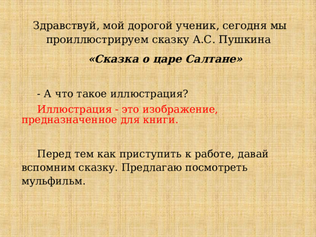  Здравствуй, мой дорогой ученик, сегодня мы проиллюстрируем сказку А.С. Пушкина  «Сказка о царе Салтане»  - А что такое иллюстрация?  Иллюстрация - это изображение, предназначенное для книги.  Перед тем как приступить к работе, давай вспомним сказку. Предлагаю посмотреть мульфильм. 