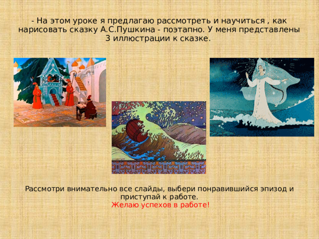 - На этом уроке я предлагаю рассмотреть и научиться , как нарисовать сказку А.С.Пушкина - поэтапно. У меня представлены 3 иллюстрации к сказке.  Рассмотри внимательно все слайды, выбери понравившийся эпизод и приступай к работе.   Желаю успехов в работе! 
