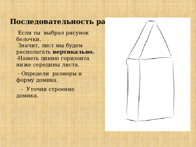    Последовательность работы    Если ты выбрал рисунок белочки.  Значит, лист мы будем располагать вертикально.  -Наметь линию горизонта ниже середины листа.  - Определи размеры и форму домика.  - Уточни строение домика. 