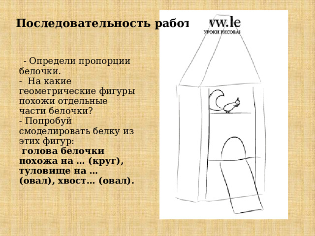  Последовательность работы    - Определи пропорции белочки.  - На какие геометрические фигуры похожи отдельные части белочки?  - Попробуй смоделировать белку из этих фигур:   голова белочки похожа на … (круг), туловище на … (овал), хвост… (овал).    