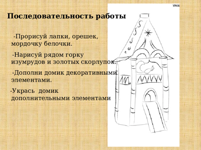   Последовательность работы     -Прорисуй лапки, орешек, мордочку белочки.  -Нарисуй рядом горку изумрудов и золотых скорлупок.  -Дополни домик декоративными элементами.  -Укрась домик дополнительными элементами 
