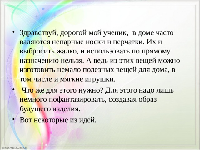 Здравствуй, дорогой мой ученик,  в доме часто валяются непарные носки и перчатки. Их и выбросить жалко, и использовать по прямому назначению нельзя. А ведь из этих вещей можно изготовить немало полезных вещей для дома, в том числе и мягкие игрушки.  Что же для этого нужно? Для этого надо лишь немного пофантазировать, создавая образ будущего изделия. Вот некоторые из идей. 