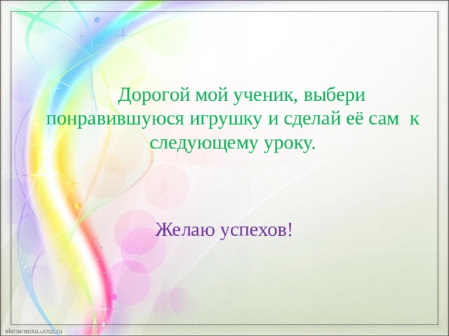 Дорогой мой ученик, выбери понравившуюся игрушку и сделай её сам к следующему уроку. Желаю успехов! 