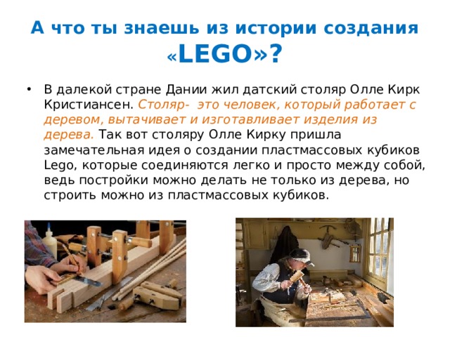 А что ты знаешь из истории создания « LEGO»? В далекой стране Дании жил датский столяр Олле Кирк Кристиансен. Столяр- это человек, который работает с деревом, вытачивает и изготавливает изделия из дерева. Так вот столяру Олле Кирку пришла замечательная идея о создании пластмассовых кубиков Lego, которые соединяются легко и просто между собой, ведь постройки можно делать не только из дерева, но строить можно из пластмассовых кубиков.  